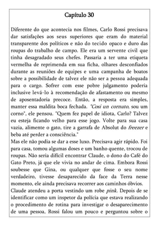 Capítulo 30

Diferente do que acontecia nos filmes, Carlo Rossi precisava
dar satisfações aos seus superiores que eram do material
transparente dos políticos e não do tecido opaco e duro das
roupas do trabalho de campo. Ele era um servente civil que
tinha desagradado seus chefes. Passaria a ter uma etiqueta
vermelha de reprimenda em sua ficha, olhares desconfiados
durante as reuniões de equipes e uma campanha de boatos
sobre a possibilidade de talvez ele não ser a pessoa adequada
para o cargo. Sofrer com esse pobre julgamento poderia
inclusive levá-lo à recomendação de afastamento ou mesmo
de aposentadoria precoce. Então, a resposta era simples,
manter essa maldita boca fechada. "Cosi un cornuto, sou um
corno", ele pensou. "Quem fez papel de idiota, Carlo? Talvez
eu esteja ficando velho para esse jogo. Volte para sua casa
vazia, alimente o gato, tire a garrafa de Absolut do freezer e
beba até perder a consciência."
Mas ele não podia se dar a esse luxo. Precisava agir rápido. Foi
para casa, tomou algumas doses e um banho quente, trocou de
roupas. Não seria difícil encontrar Claude, o dono do Café do
Gato Preto, já que ele vivia no andar de cima. Embora Rossi
soubesse que Gina, ou qualquer que fosse o seu nome
verdadeiro, tivesse desaparecido da face da Terra nesse
momento, ele ainda precisava recorrer aos caminhos óbvios.
Claude atendeu a porta vestindo um robe pink. Depois de se
identificar como um inspetor da polícia que estava realizando
o procedimento de rotina para investigar o desaparecimento
de uma pessoa, Rossi falou um pouco e perguntou sobre o
 