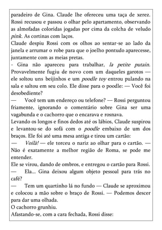 paradeiro de Gina. Claude lhe ofereceu uma taça de xerez.
Rossi recusou e passou o olhar pelo apartamento, observando
as almofadas coloridas jogadas por cima da colcha de veludo
pink. As cortinas com laços.
Claude despiu Rossi com os olhos ao sentar-se ao lado da
janela e arrumar o robe para que o joelho pontudo aparecesse,
juntamente com as meias pretas.
- Gina não apareceu para trabalhar, la petite putain.
Provavelmente fugiu de novo com um daqueles garotos —
ele soltou uns beijinhos e um poodle toy entrou pulando na
sala e saltou em seu colo. Ele disse para o poodle: — Você foi
desobediente?
—      Você tem um endereço ou telefone? — Rossi perguntou
friamente, ignorando o comentário sobre Gina ser uma
vagabunda e o cachorro que o encarava e rosnava.
Levando os longos e finos dedos até os lábios, Claude suspirou
e levantou-se do sofá com o poodle embaixo de um dos
braços. Ele foi até uma mesa antiga e tirou um cartão:
— Voilà! — ele torceu o nariz ao olhar para o cartão. —
Não é exatamente a melhor região de Roma, se pode me
entender.
Ele se virou, dando de ombros, e entregou o cartão para Rossi.
—      Ela... Gina deixou algum objeto pessoal para trás no
café?
—      Tem um quartinho lá no fundo — Claude se aproximou
e colocou a mão sobre o braço de Rossi. — Podemos descer
para dar uma olhada.
O cachorro grunhiu.
Afastando-se, com a cara fechada, Rossi disse:
 