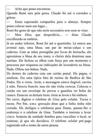 —      Acho que posso encontrar.
Quando Rossi saiu pela porta, Claude foi até o corredor e
gritou:
—      Estou esperando companhia para o almoço. Sempre
posso colocar mais um lugar...
Rossi fez gesto de que não seria necessário sem nem se virar.
—      Mon Dieu, que desperdício... — disse Claude
encolhendo os ombros.
Já no andar inferior, Rossi foi até o quartinho. Lá estava um
avental sujo, uma blusa, um par de meias-calças e um
caderno. Com as mãos protegidas por luvas de borracha, ele
aproximou a blusa de seu rosto, o cheiro dela dominou suas
narinas. Ele fechou os olhos com força por um momento e
procurou por etiquetas ou indicações de lavanderia na blusa.
Nada. Olhou nos bolsos. Nada.
De dentro do caderno caiu um cartão postal. Ele pegou, o
analisou. Era uma típica foto de turista da Basílica de São
Pedro. Ele o virou. Atrás, a mensagem estava ilegível, escrita
à mão. Parecia francês, mas ele não tinha certeza. Colocou o
cartão em um envelope de provas e guardou no bolso do
casaco. Ensacou os demais itens, tirou as luvas e foi embora.
No carro, digitou o telefone de Gina pelo celular. Tocou e
tocou. Por fim, um a gravação disse que a linha tinha sido
cortada. Ele desligou e telefonou para Dante, passou-lhe o
endereço e o telefone de Gina. Também o instruiu a levar
cinco homens da unidade Sombra para vasculhar o local, se
existisse, já que ele duvidava. O telefone celular pré-pago
registrado sob o nome de outra pessoa.
 