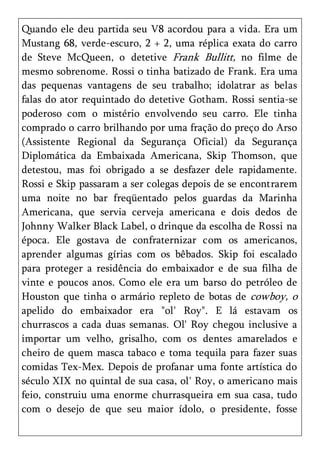 Quando ele deu partida seu V8 acordou para a vida. Era um
Mustang 68, verde-escuro, 2 + 2, uma réplica exata do carro
de Steve McQueen, o detetive Frank Bullitt, no filme de
mesmo sobrenome. Rossi o tinha batizado de Frank. Era uma
das pequenas vantagens de seu trabalho; idolatrar as belas
falas do ator requintado do detetive Gotham. Rossi sentia-se
poderoso com o mistério envolvendo seu carro. Ele tinha
comprado o carro brilhando por uma fração do preço do Arso
(Assistente Regional da Segurança Oficial) da Segurança
Diplomática da Embaixada Americana, Skip Thomson, que
detestou, mas foi obrigado a se desfazer dele rapidamente.
Rossi e Skip passaram a ser colegas depois de se encontrarem
uma noite no bar freqüentado pelos guardas da Marinha
Americana, que servia cerveja americana e dois dedos de
Johnny Walker Black Label, o drinque da escolha de Rossi na
época. Ele gostava de confraternizar com os americanos,
aprender algumas gírias com os bêbados. Skip foi escalado
para proteger a residência do embaixador e de sua filha de
vinte e poucos anos. Como ele era um barso do petróleo de
Houston que tinha o armário repleto de botas de cowboy, o
apelido do embaixador era "ol' Roy". E lá estavam os
churrascos a cada duas semanas. Ol' Roy chegou inclusive a
importar um velho, grisalho, com os dentes amarelados e
cheiro de quem masca tabaco e toma tequila para fazer suas
comidas Tex-Mex. Depois de profanar uma fonte artística do
século XIX no quintal de sua casa, ol' Roy, o americano mais
feio, construiu uma enorme churrasqueira em sua casa, tudo
com o desejo de que seu maior ídolo, o presidente, fosse
 