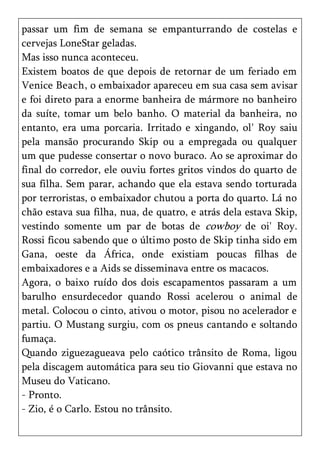passar um fim de semana se empanturrando de costelas e
cervejas LoneStar geladas.
Mas isso nunca aconteceu.
Existem boatos de que depois de retornar de um feriado em
Venice Beach, o embaixador apareceu em sua casa sem avisar
e foi direto para a enorme banheira de mármore no banheiro
da suíte, tomar um belo banho. O material da banheira, no
entanto, era uma porcaria. Irritado e xingando, ol' Roy saiu
pela mansão procurando Skip ou a empregada ou qualquer
um que pudesse consertar o novo buraco. Ao se aproximar do
final do corredor, ele ouviu fortes gritos vindos do quarto de
sua filha. Sem parar, achando que ela estava sendo torturada
por terroristas, o embaixador chutou a porta do quarto. Lá no
chão estava sua filha, nua, de quatro, e atrás dela estava Skip,
vestindo somente um par de botas de cowboy de oi' Roy.
Rossi ficou sabendo que o último posto de Skip tinha sido em
Gana, oeste da África, onde existiam poucas filhas de
embaixadores e a Aids se disseminava entre os macacos.
Agora, o baixo ruído dos dois escapamentos passaram a um
barulho ensurdecedor quando Rossi acelerou o animal de
metal. Colocou o cinto, ativou o motor, pisou no acelerador e
partiu. O Mustang surgiu, com os pneus cantando e soltando
fumaça.
Quando ziguezagueava pelo caótico trânsito de Roma, ligou
pela discagem automática para seu tio Giovanni que estava no
Museu do Vaticano.
- Pronto.
- Zio, é o Carlo. Estou no trânsito.
 