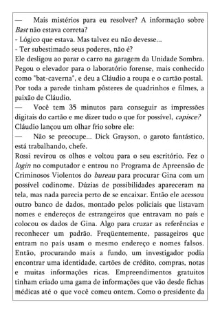 —      Mais mistérios para eu resolver? A informação sobre
Bast não estava correta?
- Lógico que estava. Mas talvez eu não devesse...
- Ter subestimado seus poderes, não é?
Ele desligou ao parar o carro na garagem da Unidade Sombra.
Pegou o elevador para o laboratório forense, mais conhecido
como "bat-caverna", e deu a Cláudio a roupa e o cartão postal.
Por toda a parede tinham pôsteres de quadrinhos e filmes, a
paixão de Cláudio.
—      Você tem 35 minutos para conseguir as impressões
digitais do cartão e me dizer tudo o que for possível, capisce?
Cláudio lançou um olhar frio sobre ele:
—      Não se preocupe... Dick Grayson, o garoto fantástico,
está trabalhando, chefe.
Rossi revirou os olhos e voltou para o seu escritório. Fez o
login no computador e entrou no Programa de Apreensão de
Criminosos Violentos do bureau para procurar Gina com um
possível codinome. Dúzias de possibilidades apareceram na
tela, mas nada parecia perto de se encaixar. Então ele acessou
outro banco de dados, montado pelos policiais que listavam
nomes e endereços de estrangeiros que entravam no país e
colocou os dados de Gina. Algo para cruzar as referências e
reconhecer um padrão. Freqüentemente, passageiros que
entram no país usam o mesmo endereço e nomes falsos.
Então, procurando mais a fundo, um investigador podia
encontrar uma identidade, cartões de crédito, compras, notas
e muitas informações ricas. Empreendimentos gratuitos
tinham criado uma gama de informações que vão desde fichas
médicas até o que você comeu ontem. Como o presidente da
 