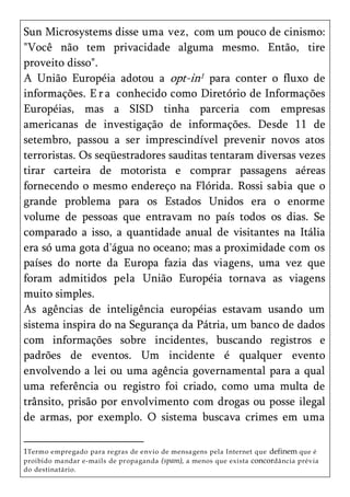 Sun Microsystems disse uma vez, com um pouco de cinismo:
"Você não tem privacidade alguma mesmo. Então, tire
proveito disso".
A União Européia adotou a opt-in1 para conter o fluxo de
informações. E r a conhecido como Diretório de Informações
Européias, mas a SISD tinha parceria com empresas
americanas de investigação de informações. Desde 11 de
setembro, passou a ser imprescindível prevenir novos atos
terroristas. Os seqüestradores sauditas tentaram diversas vezes
tirar carteira de motorista e comprar passagens aéreas
fornecendo o mesmo endereço na Flórida. Rossi sabia que o
grande problema para os Estados Unidos era o enorme
volume de pessoas que entravam no país todos os dias. Se
comparado a isso, a quantidade anual de visitantes na Itália
era só uma gota d'água no oceano; mas a proximidade com os
países do norte da Europa fazia das viagens, uma vez que
foram admitidos pela União Européia tornava as viagens
muito simples.
As agências de inteligência européias estavam usando um
sistema inspira do na Segurança da Pátria, um banco de dados
com informações sobre incidentes, buscando registros e
padrões de eventos. Um incidente é qualquer evento
envolvendo a lei ou uma agência governamental para a qual
uma referência ou registro foi criado, como uma multa de
trânsito, prisão por envolvimento com drogas ou posse ilegal
de armas, por exemplo. O sistema buscava crimes em uma

1Termo empregado para regras de envio de mensa gens pela Internet que definem que é
proibido ma ndar e-mails de propaganda (spam), a menos que exista concordância prévia
do destinatário.
 