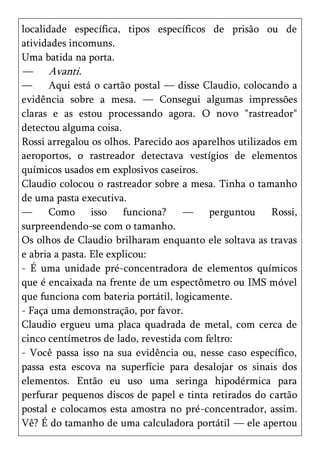localidade específica, tipos específicos de prisão ou de
atividades incomuns.
Uma batida na porta.
—     Avanti.
—     Aqui está o cartão postal — disse Claudio, colocando a
evidência sobre a mesa. — Consegui algumas impressões
claras e as estou processando agora. O novo "rastreador"
detectou alguma coisa.
Rossi arregalou os olhos. Parecido aos aparelhos utilizados em
aeroportos, o rastreador detectava vestígios de elementos
químicos usados em explosivos caseiros.
Claudio colocou o rastreador sobre a mesa. Tinha o tamanho
de uma pasta executiva.
—     Como isso         funciona?    —    perguntou      Rossi,
surpreendendo-se com o tamanho.
Os olhos de Claudio brilharam enquanto ele soltava as travas
e abria a pasta. Ele explicou:
- É uma unidade pré-concentradora de elementos químicos
que é encaixada na frente de um espectômetro ou IMS móvel
que funciona com bateria portátil, logicamente.
- Faça uma demonstração, por favor.
Claudio ergueu uma placa quadrada de metal, com cerca de
cinco centímetros de lado, revestida com feltro:
- Você passa isso na sua evidência ou, nesse caso específico,
passa esta escova na superfície para desalojar os sinais dos
elementos. Então eu uso uma seringa hipodérmica para
perfurar pequenos discos de papel e tinta retirados do cartão
postal e colocamos esta amostra no pré-concentrador, assim.
Vê? É do tamanho de uma calculadora portátil — ele apertou
 