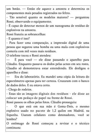 um botão. — Então ele aquece a amostra e determina os
componentes mais pesados registrados no feltro.
- Tão sensível quanto os modelos maiores? — perguntou
Rossi, observando o equipamento.
- É capaz de detectar menos de um nanograma de resíduo de
explosivos na amostra.
Rossi franziu as sobrancelhas:
- E quanto é isso?
- Para fazer uma comparação, a impressão digital de uma
pessoa que segurou uma bomba ou uma mala com explosivos
conteria cem mil vezes mais resíduos.
O telefone tocou e Rossi atendeu:
—     É para você — ele disse passando o aparelho para
Cláudio. Enquanto passava os dedos pelas acnes em seu rosto,
Claudio só demonstrava estar entendendo. Ele desligou o
aparelho e disse:
—     Era do laboratório. Eu mandei uma cópia da leitura do
espectômetro apenas para ter certeza. Cruzaram com o banco
de dados deles. E eu estava certo.
- Chega de rodeios.
- Essas são as imagens digitais dos resíduos - ele disse ao
colocar um pedaço de papel na frente de Rossi.
Rossi passou os olhos pelas fotos. Cláudio prosseguiu:
-     O que está em sua mão é Goma-Dois, o mesmo
explosivo usado no pacote de 1,2 quilos em Madrid, na
Espanha. Usaram celulares como detonadores, você se
lembra?
O estômago de Rossi começou a revirar e o técnico
continuou:
 