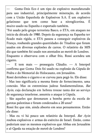 —      Goma-Dois Eco é um tipo de explosivo manufaturado
para uso industrial, principalmente mineração, de acordo
com a União Espanhola de Explosivos S.A. É um explosivo
gelatinoso que tem como base a nitroglicerina. É
muito usado na Espanha e exportado também.
"Foi usado pelo grupo terrorista Basco, o ETA, em ataques no
início da década de 1980. Depois da segurança na Espanha ter
ficado mais rígida, o ETA passou a conseguir explosivos da
França, roubando grandes quantidades de Titadine que foram
usados em diversas explosões de carros. O relatório da MI5
diz que também foi usado nos atentados ao metrô de Londres.
Enquanto o observava com o olhar frio, Rossi acendeu um
cigarro.
—      E tem mais — prosseguiu Cláudio. — A Interpol
confirma que Goma Dois foi usado na explosão da Cúpula de
Pedra e do Memorial do Holocausto, em Jerusalém.
Rossi derrubou o cigarro e se curvou para pegá-lo. Ele disse:
- Mas isso significaria a mesma fonte de fornecimento, uma
conexão. Mas os extremistas judeus fundamentalistas, Bat
Ayin, cuja declaração em hebreu trouxe tanta dor ao serviço
de segurança israelense, assumiu o ataque à Cúpula.
- São aqueles que detonaram a bomba perto da escola de
garotas palestinas e foram condenados a 20 anos?
Rossi fez que sim, ainda absorto em seus pensamentos. Então
ele disse:
- Mas eu vi há pouco um relatório da Interpol. Bat Ayin
roubou explosivos e armas do exército de Israel. Então, como
poderiam usar os mesmos explosivos que Abbas em Jerusalém
e al-Qaeda na estação de metrô de Londres?
 