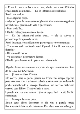 - É você que combate o crime, chefe — disse Cláudio,
encolhendo os ombros. — Eu só informo os resultados.
Rossi concordou.
- Mais alguma coisa?
- Alguns tipos de compostos orgânicos ainda nao conseguimos
identificar... parafina de vela e querosene.
- Bom trabalho.
Cláudio balançou a cabeça e tossiu.
—     Eu lhe informarei assim que... — ele se curvou e
procurou pelo apoio da mesa.
Rossi levantou-se rapidamente para segurá-lo e comentou:
- Tenho cobrado muito de você. Quando foi a última vez que
dormiu?
- Há umas 48 horas.
- Vá descansar. Te procuro depois.
Cláudio guardou o cartão postal no bolso e saiu.

Alguém bateu suavemente na porta do apartamento em cima
do Le Café Du Chat Noir.
—      Já vou — disse Claude.
Ele correu para a porta, parou na frente do antigo espelho
para arrumar com a mão seu cabelo e examinar seu reflexo de
perfil, encolhendo a barriga. Excitado, um sorriso malicioso
curvou seus lábios. Claude abriu a porta.
Quando ele viu um bonito e jovem rapaz do Oriente Médio
comentou:
—      Mas que bela surpresa.
Então seus olhos desceram e ele viu a pistola presa
firmemente à lateral do estranho. Percebeu o olhar selvagem
 