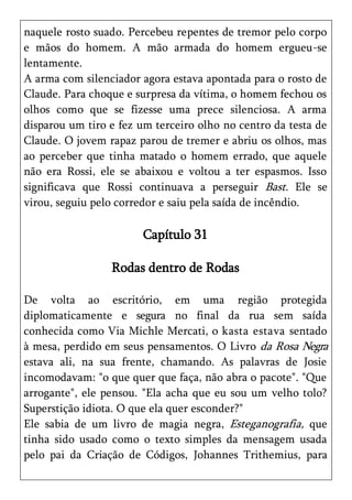 naquele rosto suado. Percebeu repentes de tremor pelo corpo
e mãos do homem. A mão armada do homem ergueu-se
lentamente.
A arma com silenciador agora estava apontada para o rosto de
Claude. Para choque e surpresa da vítima, o homem fechou os
olhos como que se fizesse uma prece silenciosa. A arma
disparou um tiro e fez um terceiro olho no centro da testa de
Claude. O jovem rapaz parou de tremer e abriu os olhos, mas
ao perceber que tinha matado o homem errado, que aquele
não era Rossi, ele se abaixou e voltou a ter espasmos. Isso
significava que Rossi continuava a perseguir Bast. Ele se
virou, seguiu pelo corredor e saiu pela saída de incêndio.

                       Capítulo 31

                 Rodas dentro de Rodas

De volta ao escritório, em uma região protegida
diplomaticamente e segura no final da rua sem saída
conhecida como Via Michle Mercati, o kasta estava sentado
à mesa, perdido em seus pensamentos. O Livro da Rosa Negra
estava ali, na sua frente, chamando. As palavras de Josie
incomodavam: "o que quer que faça, não abra o pacote". "Que
arrogante", ele pensou. "Ela acha que eu sou um velho tolo?
Superstição idiota. O que ela quer esconder?"
Ele sabia de um livro de magia negra, Esteganografia, que
tinha sido usado como o texto simples da mensagem usada
pelo pai da Criação de Códigos, Johannes Trithemius, para
 