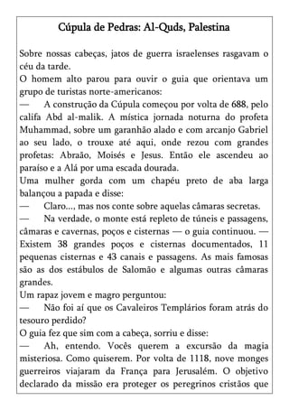 Cúpula de Pedras: Al-Quds, Palestina

Sobre nossas cabeças, jatos de guerra israelenses rasgavam o
céu da tarde.
O homem alto parou para ouvir o guia que orientava um
grupo de turistas norte-americanos:
—      A construção da Cúpula começou por volta de 688, pelo
califa Abd al-malik. A mística jornada noturna do profeta
Muhammad, sobre um garanhão alado e com arcanjo Gabriel
ao seu lado, o trouxe até aqui, onde rezou com grandes
profetas: Abraão, Moisés e Jesus. Então ele ascendeu ao
paraíso e a Alá por uma escada dourada.
Uma mulher gorda com um chapéu preto de aba larga
balançou a papada e disse:
—      Claro..., mas nos conte sobre aquelas câmaras secretas.
—      Na verdade, o monte está repleto de túneis e passagens,
câmaras e cavernas, poços e cisternas — o guia continuou. —
Existem 38 grandes poços e cisternas documentados, 11
pequenas cisternas e 43 canais e passagens. As mais famosas
são as dos estábulos de Salomão e algumas outras câmaras
grandes.
Um rapaz jovem e magro perguntou:
—      Não foi aí que os Cavaleiros Templários foram atrás do
tesouro perdido?
O guia fez que sim com a cabeça, sorriu e disse:
—      Ah, entendo. Vocês querem a excursão da magia
misteriosa. Como quiserem. Por volta de 1118, nove monges
guerreiros viajaram da França para Jerusalém. O objetivo
declarado da missão era proteger os peregrinos cristãos que
 
