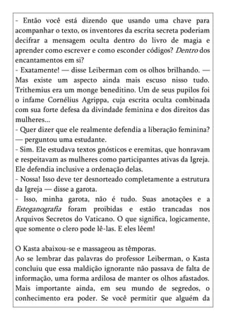 - Então você está dizendo que usando uma chave para
acompanhar o texto, os inventores da escrita secreta poderiam
decifrar a mensagem oculta dentro do livro de magia e
aprender como escrever e como esconder códigos? Dentro dos
encantamentos em si?
- Exatamente! — disse Leiberman com os olhos brilhando. —
Mas existe um aspecto ainda mais escuso nisso tudo.
Trithemius era um monge beneditino. Um de seus pupilos foi
o infame Cornélius Agrippa, cuja escrita oculta combinada
com sua forte defesa da divindade feminina e dos direitos das
mulheres...
- Quer dizer que ele realmente defendia a liberação feminina?
— perguntou uma estudante.
- Sim. Ele estudava textos gnósticos e eremitas, que honravam
e respeitavam as mulheres como participantes ativas da Igreja.
Ele defendia inclusive a ordenação delas.
- Nossa! Isso deve ter desnorteado completamente a estrutura
da Igreja — disse a garota.
- Isso, minha garota, não é tudo. Suas anotações e a
Esteganografia foram proibidas e estão trancadas nos
Arquivos Secretos do Vaticano. O que significa, logicamente,
que somente o clero pode lê-las. E eles lêem!

O Kasta abaixou-se e massageou as têmporas.
Ao se lembrar das palavras do professor Leiberman, o Kasta
concluiu que essa maldição ignorante não passava de falta de
informação, uma forma ardilosa de manter os olhos afastados.
Mais importante ainda, em seu mundo de segredos, o
conhecimento era poder. Se você permitir que alguém da
 