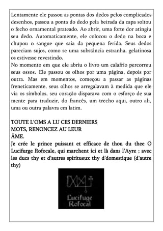 Lentamente ele passou as pontas dos dedos pelos complicados
desenhos, passou a ponta do dedo pela beirada da capa soltou
o fecho ornamental prateado. Ao abrir, uma forte dor atingiu
seu dedo. Automaticamente, ele colocou o dedo na boca e
chupou o sangue que saia da pequena ferida. Seus dedos
pareciam sujos, como se uma substância estranha, gelatinosa
os estivesse revestindo.
No momento em que ele abriu o livro um calafrio percorreu
seus ossos. Ele passou os olhos por uma página, depois por
outra. Mas em momentos, começou a passar as páginas
freneticamente, seus olhos se arregalavam à medida que ele
via os símbolos, seu coração disparava com o esforço de sua
mente para traduzir, do francês, um trecho aqui, outro ali,
uma ou outra palavra em latim.

TOUTE L'OMS A LU CES DERNIERS
MOTS, RENONCEZ AU LEUR
ÂME.
Je crée le prince puissant et efficace de thou du thee O
Lucifurge Rofocale, qui marchent ici et là dans l'Ayre ; avec
les ducs thy et d'autres spiritueux thy d'domestique (d'autre
thy)
 