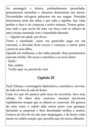 Ao prosseguir a leitura, profundamente perturbado,
pensamentos estranhos e obscuros dominaram sua mente.
Necessidades selvagens pulsavam em seu sangue. Pontadas
lancinantes atrás dos olhos e por toda a espinha. Sua visão
perdeu o foco e ele começou a sentir náuseas. Tentou gritar,
mas tudo o que ouviu foi uma voz fraca com os soluços de
uma criança assustada com a insanidade dizendo:
— Alguém me ajude, por favor...
Tonto e atordoado, como um garotinho pego em um
carrossel, a diversão ficou escura e começou a entrar pelos
cantos de seus olhos.
Quando ele melhorou, a dor tinha passado. Seus pensamentos
estavam nítidos. Ele tocou o interfone e se ouviu dizer:
- Holly?
- Sim, senhor.
- Venha aqui, eu preciso de você.

                       Capítulo 32

Zach Talman, o mensageiro diplomático, caminhava, nervoso,
do lado ele fora da sala do Kasta.
Cada vez que ele passava pela mesa da secretária, dava uma
olhada. Os olhos dela, enormes, outonais desviavam
rapidamente sempre que os olhares se cruzavam. Ele gostava
do jeito como o cabelo dela estava preso com grampos,
deixando as pequenas e bem desenhadas orelhas a mostra.
Gostava do fato de ela não usar maquiagem, e da forma como
mexia no cabelo sempre que percebia que ele estava olhando.
 