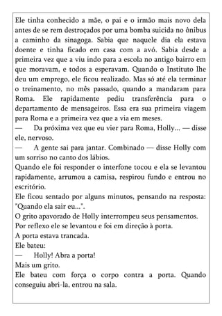 Ele tinha conhecido a mãe, o pai e o irmão mais novo dela
antes de se rem destroçados por uma bomba suicida no ônibus
a caminho da sinagoga. Sabia que naquele dia ela estava
doente e tinha ficado em casa com a avó. Sabia desde a
primeira vez que a viu indo para a escola no antigo bairro em
que moravam, e todos a esperavam. Quando o Instituto lhe
deu um emprego, ele ficou realizado. Mas só até ela terminar
o treinamento, no mês passado, quando a mandaram para
Roma. Ele rapidamente pediu transferência para o
departamento de mensageiros. Essa era sua primeira viagem
para Roma e a primeira vez que a via em meses.
—      Da próxima vez que eu vier para Roma, Holly... — disse
ele, nervoso.
—      A gente sai para jantar. Combinado — disse Holly com
um sorriso no canto dos lábios.
Quando ele foi responder o interfone tocou e ela se levantou
rapidamente, arrumou a camisa, respirou fundo e entrou no
escritório.
Ele ficou sentado por alguns minutos, pensando na resposta:
"Quando ela sair eu...".
O grito apavorado de Holly interrompeu seus pensamentos.
Por reflexo ele se levantou e foi em direção à porta.
A porta estava trancada.
Ele bateu:
—      Holly! Abra a porta!
Mais um grito.
Ele bateu com força o corpo contra a porta. Quando
conseguiu abri-la, entrou na sala.
 