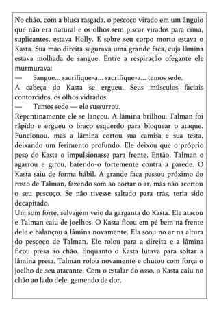 No chão, com a blusa rasgada, o pescoço virado em um ângulo
que não era natural e os olhos sem piscar virados para cima,
suplicantes, estava Holly. E sobre seu corpo morto estava o
Kasta. Sua mão direita segurava uma grande faca, cuja lâmina
estava molhada de sangue. Entre a respiração ofegante ele
murmurava:
—     Sangue... sacrifique-a... sacrifique-a... temos sede.
A cabeça do Kasta se ergueu. Seus músculos faciais
contorcidos, os olhos vidrados.
—     Temos sede — ele sussurrou.
Repentinamente ele se lançou. A lâmina brilhou. Talman foi
rápido e ergueu o braço esquerdo para bloquear o ataque.
Funcionou, mas a lâmina cortou sua camisa e sua testa,
deixando um ferimento profundo. Ele deixou que o próprio
peso do Kasta o impulsionasse para frente. Então, Talman o
agarrou e girou, batendo-o fortemente contra a parede. O
Kasta saiu de forma hábil. A grande faca passou próximo do
rosto de Talman, fazendo som ao cortar o ar, mas não acertou
o seu pescoço. Se não tivesse saltado para trás, teria sido
decapitado.
Um som forte, selvagem veio da garganta do Kasta. Ele atacou
e Talman caiu de joelhos. O Kasta ficou em pé bem na frente
dele e balançou a lâmina novamente. Ela soou no ar na altura
do pescoço de Talman. Ele rolou para a direita e a lâmina
ficou presa ao chão. Enquanto o Kasta lutava para soltar a
lâmina presa, Talman rolou novamente e chutou com força o
joelho de seu atacante. Com o estalar do osso, o Kasta caiu no
chão ao lado dele, gemendo de dor.
 