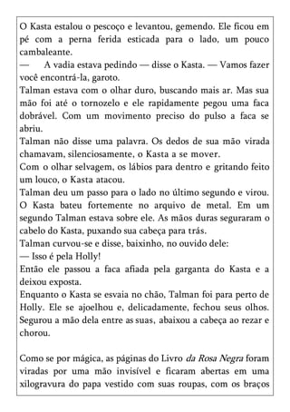 O Kasta estalou o pescoço e levantou, gemendo. Ele ficou em
pé com a perna ferida esticada para o lado, um pouco
cambaleante.
—      A vadia estava pedindo — disse o Kasta. — Vamos fazer
você encontrá-la, garoto.
Talman estava com o olhar duro, buscando mais ar. Mas sua
mão foi até o tornozelo e ele rapidamente pegou uma faca
dobrável. Com um movimento preciso do pulso a faca se
abriu.
Talman não disse uma palavra. Os dedos de sua mão virada
chamavam, silenciosamente, o Kasta a se mover.
Com o olhar selvagem, os lábios para dentro e gritando feito
um louco, o Kasta atacou.
Talman deu um passo para o lado no último segundo e virou.
O Kasta bateu fortemente no arquivo de metal. Em um
segundo Talman estava sobre ele. As mãos duras seguraram o
cabelo do Kasta, puxando sua cabeça para trás.
Talman curvou-se e disse, baixinho, no ouvido dele:
— Isso é pela Holly!
Então ele passou a faca afiada pela garganta do Kasta e a
deixou exposta.
Enquanto o Kasta se esvaia no chão, Talman foi para perto de
Holly. Ele se ajoelhou e, delicadamente, fechou seus olhos.
Segurou a mão dela entre as suas, abaixou a cabeça ao rezar e
chorou.

Como se por mágica, as páginas do Livro da Rosa Negra foram
viradas por uma mão invisível e ficaram abertas em uma
xilogravura do papa vestido com suas roupas, com os braços
 