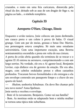 cruzados, o rosto em uma feia caricatura, distorcida pelo
ritual da dor, deitado sob as asas de um dragão de fogo e, na
página ao lado... o símbolo templário.

                        Capítulo 33

          Aeroporto O'Hare, Chicago, Ilinois

Enquanto o avião taxiava, Josie colocou um jeans desbotado,
um casaco preto e um colete à prova de balas. O visual
grunge. Com um par de meias, grossas e botas Doc Martin,
sua personagem estava completa. Só mais uma estudante
universitária. Com uma importante exceção, uma Beretta
semiautomática escondida e presa em volta de sua cintura.
A porta do avião abriu quando ela terminou de se trocar e o
agente El Al entrou na aeronave, cumprimentando-a com um
largo sorriso. Na verdade, ele era o Al agente local, Benjamin
Levine, cujo disfarce era de gerente da estação. Ele era alto,
magro, com cabelos ondulados pretos e olhos castanhos
profundos. Trocaram breves formalidades e ele entregou a ela
um envelope contendo um passaporte limpo e a chave de seu
quarto de hotel.
— Shalom, senhorita Schulman. Ou devo lhe chamar pelo
seu novo nome? Anna Spelman.
Josie sorriu e recebeu o envelope.
- Bom vê-lo novamente, Benjamin. Como vai sua família?
- Bem. As meninas estão se adaptando bem e minha mulher
se tornou uma típica mãe suburbana.
 