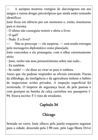 —      A autópsia mostrou vestígios de alucinógenos em seu
sangue e outras drogas psicotrópicas que ainda estão tentando
identificar.
Josie ficou em silêncio por um momento e, então, murmurou
para si mesma
- O idiota não conseguiu resistir e abriu o livro.
- O quê?
- Nada. E o livro?
—      Não se preocupe — ele suspirou. — está sendo entregue
pelo mensageiro diplomático como planejado.
Josie concordou e ele prosseguiu, com o olhar extremamente
sério:
- Josie, tenho um mau pressentimento sobre isso tudo...
- Eu também.
- Se cuide! — ele disse ao virar-se para ir embora.
Antes que ela pudesse responder os oficiais entraram. Fiscais
da alfândega, da inteligência e da agricultura tinham o hábito
de inspecionar aviões privados. A inspeção superficial foi
terminada. O inspetor de segurança local, de pele pastosa e
com grampos na bainha da calça carimbou seu passaporte I-
94. Estava escrito: F-l visto de estudante.

                        Capítulo 34

                          Chicago

Sentada no carro, Josie olhava pela janela enquanto seguiam
para a cidade, descendo pela I-90 east, pelo Lago Shore Drive
 