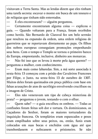 visitavam a Terra Santa. Mas as lendas dizem que eles tinham
uma tarefa secreta: escavar o monte em busca de um tesouro e
de relíquias que tinham sido enterrados.
—      E eles encontraram? — alguém perguntou.
—      Certamente encontraram alguma coisa — explicou o
guia. — Quando voltaram para a França, foram recebidos
como heróis. São Bernardo de Claraval fez um belo sermão
que resultou na expansão da ordem, uma ordem religiosa de
guerreiros que se reportavam diretamente ao papa. Os filhos
dos nobres europeus conseguiam promoções empenhando
seus bens. Com o tempo o Templo se tornou o primeiro banco
da Europa, emprestando, inclusive, dinheiro aos monarcas.
—      Não foi isso que os levou à morte pela água quente? —
perguntou a mulher, com conhecimento.
—      Eram mais como labaredas. Sim, a má sorte associada à
sexta-feira 13 começou com a prisão dos Cavaleiros Franceses
por Filipe, o Justo, na sexta-feira 13 de outubro de 1307.
Muitos deles foram queimados em praça pública com base em
falsas acusações de atos de sacrilégio envolvendo crucifixos ou
a imagem de Cristo.
—      Eles não veneravam um tipo de cabeça misteriosa de
prata? — perguntou o jovem, testando-o com o olhar.
—      Quem sabe? — o guia encolheu os ombros. — Todas as
confissões foram feitas sob dor e tortura. Os dominicanos, os
Caçadores do Senhor, foram os maiores torturadores da
inquisição francesa. Os templários eram espancados e pesos
eram empilhados sobre seus peitos, ou, então, funis eram
colocados em suas bocas e enchidos com água até que
transbordassem e sufocassem o prisioneiro. Se não
 
