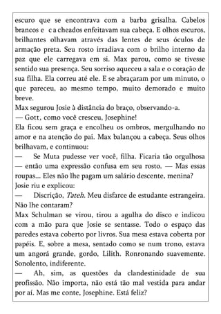 escuro que se encontrava com a barba grisalha. Cabelos
brancos e c a cheados enfeitavam sua cabeça. E olhos escuros,
brilhantes olhavam através das lentes de seus óculos de
armação preta. Seu rosto irradiava com o brilho interno da
paz que ele carregava em si. Max parou, como se tivesse
sentido sua presença. Seu sorriso aqueceu a sala e o coração de
sua filha. Ela correu até ele. E se abraçaram por um minuto, o
que pareceu, ao mesmo tempo, muito demorado e muito
breve.
Max segurou Josie à distância do braço, observando-a.
— Gott , como você cresceu, Josephine!
Ela ficou sem graça e encolheu os ombros, mergulhando no
amor e na atenção do pai. Max balançou a cabeça. Seus olhos
brilhavam, e continuou:
—      Se Muta pudesse ver você, filha. Ficaria tão orgulhosa
— então uma expressão confusa em seu rosto. — Mas essas
roupas... Eles não lhe pagam um salário descente, menina?
Josie riu e explicou:
—      Discrição, Tateh. Meu disfarce de estudante estrangeira.
Não lhe contaram?
Max Schulman se virou, tirou a agulha do disco e indicou
com a mão para que Josie se sentasse. Todo o espaço das
paredes estava coberto por livros. Sua mesa estava coberta por
papéis. E, sobre a mesa, sentado como se num trono, estava
um angorá grande, gordo, Lilith. Ronronando suavemente.
Sonolento, indiferente.
—      Ah, sim, as questões da clandestinidade de sua
profissão. Não importa, não está tão mal vestida para andar
por aí. Mas me conte, Josephine. Está feliz?
 