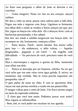 Ao fazer essa pergunta o olhar de Josie se desviou e ele
concluiu:
—     Como imaginei. Posso ver isso no seu coração, mayan
tokhter.
Ele deu a volta na mesa, puxou uma cadeira para o lado dela.
Pegou sua mão e segurou com força. Lágrimas se formaram
nos olhos dela e então se rendeu a fortes soluços até que, por
fim, jogou os braços em volta dele. Ele a abraçou forte, com as
bochechas pressionadas, e fez cafuné.
Sua dor, seu medo e solidão sangravam nos braços dele. Ao
recompor-se, ela, lentamente, começou a falar:
—      Sinto muito, Tateh... muito mesmo. Sou muito velha
para isso — ela endureceu, o ódio voltou. — Aqueles
desgraçados... pegaram o zio Lotti! — ela engoliu com
dificuldade. — Eu precisava de você, precisava tanto de você
que...
Max a interrompeu e segurou o queixo da filha, mantendo
seus olhos nos dela.
—      Nunca se desculpe por ser humana, tolinha. Eu sei que
você acha que em suas veias corre água gelada. E, talvez, no
momento, seja verdade. Mas às vezes precisa esquentar um
pouquinho, não é?
O gato pulou da mesa no chão. E veio se aproximar dela,
roçou em suas pernas enrolou a cauda em sua panturrilha.
O sangue voltou para o rosto de Josie. Um fraco sorriso surgiu
no meio da expressão nebulosa.
- É claro que você tem razão. Podemos jantar essa noite?
Max ergueu as sobrancelhas.
- Bem, sim, se você puder me encaixar na sua agenda.
 