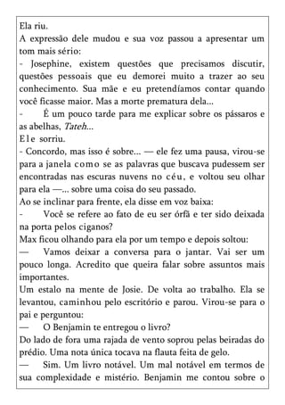 Ela riu.
A expressão dele mudou e sua voz passou a apresentar um
tom mais sério:
- Josephine, existem questões que precisamos discutir,
questões pessoais que eu demorei muito a trazer ao seu
conhecimento. Sua mãe e eu pretendíamos contar quando
você ficasse maior. Mas a morte prematura dela...
-      É um pouco tarde para me explicar sobre os pássaros e
as abelhas, Tateh...
E l e sorriu.
- Concordo, mas isso é sobre... — ele fez uma pausa, virou-se
para a janela c om o se as palavras que buscava pudessem ser
encontradas nas escuras nuvens no c é u, e voltou seu olhar
para ela —... sobre uma coisa do seu passado.
Ao se inclinar para frente, ela disse em voz baixa:
-      Você se refere ao fato de eu ser órfã e ter sido deixada
na porta pelos ciganos?
Max ficou olhando para ela por um tempo e depois soltou:
—      Vamos deixar a conversa para o jantar. Vai ser um
pouco longa. Acredito que queira falar sobre assuntos mais
importantes.
Um estalo na mente de Josie. De volta ao trabalho. Ela se
levantou, caminhou pelo escritório e parou. Virou-se para o
pai e perguntou:
—      O Benjamin te entregou o livro?
Do lado de fora uma rajada de vento soprou pelas beiradas do
prédio. Uma nota única tocava na flauta feita de gelo.
—      Sim. Um livro notável. Um mal notável em termos de
sua complexidade e mistério. Benjamin me contou sobre o
 