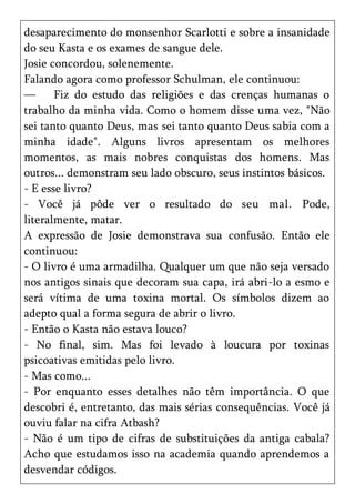 desaparecimento do monsenhor Scarlotti e sobre a insanidade
do seu Kasta e os exames de sangue dele.
Josie concordou, solenemente.
Falando agora como professor Schulman, ele continuou:
—      Fiz do estudo das religiões e das crenças humanas o
trabalho da minha vida. Como o homem disse uma vez, "Não
sei tanto quanto Deus, mas sei tanto quanto Deus sabia com a
minha idade". Alguns livros apresentam os melhores
momentos, as mais nobres conquistas dos homens. Mas
outros... demonstram seu lado obscuro, seus instintos básicos.
- E esse livro?
- Você já pôde ver o resultado do seu mal. Pode,
literalmente, matar.
A expressão de Josie demonstrava sua confusão. Então ele
continuou:
- O livro é uma armadilha. Qualquer um que não seja versado
nos antigos sinais que decoram sua capa, irá abri-lo a esmo e
será vítima de uma toxina mortal. Os símbolos dizem ao
adepto qual a forma segura de abrir o livro.
- Então o Kasta não estava louco?
- No final, sim. Mas foi levado à loucura por toxinas
psicoativas emitidas pelo livro.
- Mas como...
- Por enquanto esses detalhes não têm importância. O que
descobri é, entretanto, das mais sérias consequências. Você já
ouviu falar na cifra Atbash?
- Não é um tipo de cifras de substituições da antiga cabala?
Acho que estudamos isso na academia quando aprendemos a
desvendar códigos.
 