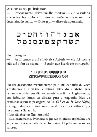 Os olhos de seu pai brilharam.
—     Precisamente, deixe-me lhe mostrar — ele vasculhou
sua mesa buscando um livro e, então o abriu em um
determinado ponto. — Olhe aqui — disse ele apontando.




Ele prosseguiu:
—     Aqui temos a cifra hebraica Atbash — ele foi com a
mão até o fim da página. — É assim que ficaria em português.

                 A|B|C|D|E|F|G|H|I|J|K|L|M
                Z|Y|X|W|V|U|T|S|R|Q|P|O|N

"Só foi descoberto recentemente pelo Dr. Schonfield. Você
simplesmente substitui a última letra do alfabeto pela
primeira e assim por diante, seguindo a linha. Logicamente,
em hebraico lemos da direita para a esquerda. Mas ao
examinar algumas passagens do Le Cahier de la Rose Noire,
consegui descobrir uma nova versão da cifra Atbash que
incorpora a Gematria.
- Isso não é como Numerologia?
- Não exatamente. Primeiro os judeus místicos atribuíam um
valor numérico a cada letra hebraica. Depois somavam os
valores.
 