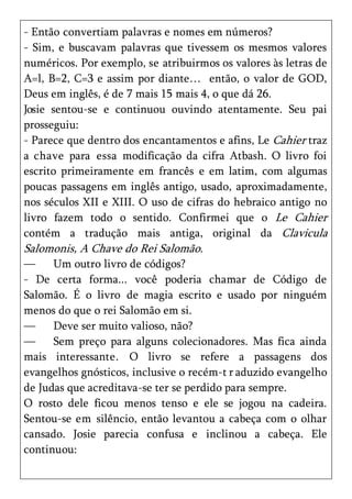 - Então convertiam palavras e nomes em números?
- Sim, e buscavam palavras que tivessem os mesmos valores
numéricos. Por exemplo, se atribuirmos os valores às letras de
A=l, B=2, C=3 e assim por diante… então, o valor de GOD,
Deus em inglês, é de 7 mais 15 mais 4, o que dá 26.
Josie sentou-se e continuou ouvindo atentamente. Seu pai
prosseguiu:
- Parece que dentro dos encantamentos e afins, Le Cahier traz
a chave para essa modificação da cifra Atbash. O livro foi
escrito primeiramente em francês e em latim, com algumas
poucas passagens em inglês antigo, usado, aproximadamente,
nos séculos XII e XIII. O uso de cifras do hebraico antigo no
livro fazem todo o sentido. Confirmei que o Le Cahier
contém a tradução mais antiga, original da Clavicula
Salomonis, A Chave do Rei Salomão.
—     Um outro livro de códigos?
- De certa forma... você poderia chamar de Código de
Salomão. É o livro de magia escrito e usado por ninguém
menos do que o rei Salomão em si.
—     Deve ser muito valioso, não?
—     Sem preço para alguns colecionadores. Mas fica ainda
mais interessante. O livro se refere a passagens dos
evangelhos gnósticos, inclusive o recém-t r aduzido evangelho
de Judas que acreditava-se ter se perdido para sempre.
O rosto dele ficou menos tenso e ele se jogou na cadeira.
Sentou-se em silêncio, então levantou a cabeça com o olhar
cansado. Josie parecia confusa e inclinou a cabeça. Ele
continuou:
 