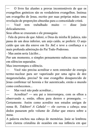 —      O livro faz alusões a provas incontestáveis de que os
evangelhos gnósticos são os verdadeiros evangelhos. Insinua
um evangelho de Jesus, escrito por suas próprias mãos: uma
revelação de proporções absurdas para a comunidade cristã.
—      Você tem trabalhado muito — disse Josie
delicadamente.
Seus olhos se cruzaram e ele prosseguiu:
- Fala da prova de que Adoni, o Deus da minha fé judaica, não
passa de um deus inferior, um anjo caído, se preferir. O anjo
caído que um dia esteve em En Sof, e teve a confiança e a
mais profunda admiração do Pai Todo-Poderoso.
- Mas assim seria Lúcifer...
Por um momento, o simples pensamento sufocou suas vozes
em silêncios separados.
Max interrompeu o silêncio.
—      Você não precisa acreditar e nem entender de energia
termo-nuclear para ser vaporizado por uma ogiva de dez
megatoneladas, precisa? Se esse evangelho desaparecido de
Jesus confirmar tal heresia e for autenticado, então o mundo
como conhecemos...
—      Mas você não pode acreditar...
—      Acreditar? — seu pai a interrompeu, com os olhos a
observando e, então, olhou para dentro e prosseguiu. —
Certamente. Assim como acredito nos estudos antigos de
nossa fé, Tokhter! A Cabala! — ele curvou a cabeça; seus
dedos passaram pelo volume de Zohar que estava sobre a
mesa.
A palavra encheu sua cabeça de memórias. Josie se lembrou
com clareza cristalina de ocasiões em sua infância em que
 