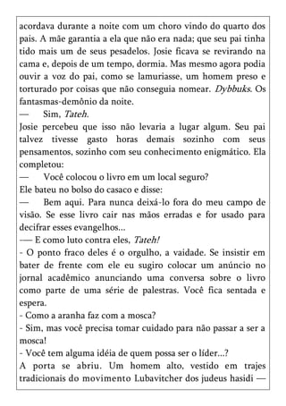 acordava durante a noite com um choro vindo do quarto dos
pais. A mãe garantia a ela que não era nada; que seu pai tinha
tido mais um de seus pesadelos. Josie ficava se revirando na
cama e, depois de um tempo, dormia. Mas mesmo agora podia
ouvir a voz do pai, como se lamuriasse, um homem preso e
torturado por coisas que não conseguia nomear. Dybbuks. Os
fantasmas-demônio da noite.
—      Sim, Tateh.
Josie percebeu que isso não levaria a lugar algum. Seu pai
talvez tivesse gasto horas demais sozinho com seus
pensamentos, sozinho com seu conhecimento enigmático. Ela
completou:
—      Você colocou o livro em um local seguro?
Ele bateu no bolso do casaco e disse:
—      Bem aqui. Para nunca deixá-lo fora do meu campo de
visão. Se esse livro cair nas mãos erradas e for usado para
decifrar esses evangelhos...
-— E como luto contra eles, Tateh!
- O ponto fraco deles é o orgulho, a vaidade. Se insistir em
bater de frente com ele eu sugiro colocar um anúncio no
jornal acadêmico anunciando uma conversa sobre o livro
como parte de uma série de palestras. Você fica sentada e
espera.
- Como a aranha faz com a mosca?
- Sim, mas você precisa tomar cuidado para não passar a ser a
mosca!
- Você tem alguma idéia de quem possa ser o líder...?
A porta se abriu. Um homem alto, vestido em trajes
tradicionais do movimento Lubavitcher dos judeus hasidi —
 
