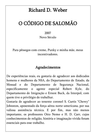 Richard D. Weber

        O CÓDIGO DE SALOMÃO
                           2007
                        Novo Século


    Para pêssegos com creme, Punky e minha mãe, meus
                      incentivadores.



                     Agradecimentos

De experiências reais, eu gostaria de agradecer aos dedicados
homens e mulheres da NSA, do Departamento de Estado, da
Mossad e do Departamento de Segurança Nacional,
especificamente o agente especial Robert Kyle, do
Departamento de Imigração e Ernest Buck, da Interpol, com
quem tive o privilégio de trabalhar.
Gostaria de agradecer ao tenente coronel S. Curtis "Chewy"
Johnston, aposentado da força aérea norte-americana, por sua
valiosa assistência técnica. E por fim, mas não menos
importante, os professores Otto Nemo e H. D. Carr, cujos
conhecimentos de religião, história e imaginação vívida foram
essenciais para esse trabalho.
 