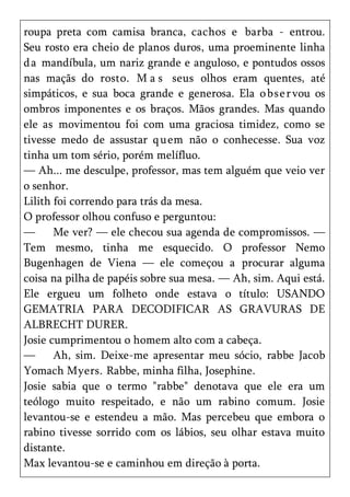 roupa preta com camisa branca, cachos e barba - entrou.
Seu rosto era cheio de planos duros, uma proeminente linha
d a mandíbula, um nariz grande e anguloso, e pontudos ossos
nas maçãs do rosto. M a s seus olhos eram quentes, até
simpáticos, e sua boca grande e generosa. Ela o bs e r vou os
ombros imponentes e os braços. Mãos grandes. Mas quando
ele as movimentou foi com uma graciosa timidez, como se
tivesse medo de assustar q uem não o conhecesse. Sua voz
tinha um tom sério, porém melífluo.
— Ah... me desculpe, professor, mas tem alguém que veio ver
o senhor.
Lilith foi correndo para trás da mesa.
O professor olhou confuso e perguntou:
—      Me ver? — ele checou sua agenda de compromissos. —
Tem mesmo, tinha me esquecido. O professor Nemo
Bugenhagen de Viena — ele começou a procurar alguma
coisa na pilha de papéis sobre sua mesa. — Ah, sim. Aqui está.
Ele ergueu um folheto onde estava o título: USANDO
GEMATRIA PARA DECODIFICAR AS GRAVURAS DE
ALBRECHT DURER.
Josie cumprimentou o homem alto com a cabeça.
—      Ah, sim. Deixe-me apresentar meu sócio, rabbe Jacob
Yomach Myers. Rabbe, minha filha, Josephine.
Josie sabia que o termo "rabbe" denotava que ele era um
teólogo muito respeitado, e não um rabino comum. Josie
levantou-se e estendeu a mão. Mas percebeu que embora o
rabino tivesse sorrido com os lábios, seu olhar estava muito
distante.
Max levantou-se e caminhou em direção à porta.
 