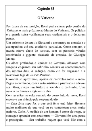 Capítulo 35

                       O Vaticano

Por causa de sua posição, Rossi podia entrar pelo portão do
Vaticano, o mais próximo ao Museu do Vaticano. Os policiais
e a guarda suíça verificaram suas credenciais e o deixaram
passar.
Um assistente de seu tio Giovanni o encontrou na entrada e o
acompanhou até seu escritório particular. Como sempre, o
museu estava cheio de turistas, com os pescoços virados
observando a gigante escadaria da entrada, de Giuseppe
Momo.
Os olhos profundos e úmidos de Giovanni olhavam com
simpatia enquanto seu sobrinho contava os acontecimentos
dos últimos dias. A sedução, como ele foi enganado e a
misteriosa fuga de Bast do Panteão.
Giovanni se aproximou, apoiou os cotovelos sobre a mesa.
Pegou o cachimbo, com a mão artrítica e paralisada e o levou
aos lábios, riscou um fósforo e acendeu o cachimbo. Uma
nuvem de fumaça surgiu entre eles.
Com as mãos no colo, sentado do outro lado da mesa, Rossi
esperava em silêncio pela resposta do tio.
— Cosa fatta capo ha, o que está feito está feito. Homens
muito melhores do que você ou eu cometeram erros muito
maiores, Carlo. A medida de um homem é como ele reage, se
consegue aprender com seus erros — Giovanni fez uma pausa
e prosseguiu. — Seu trabalho requer que você lide com a
 