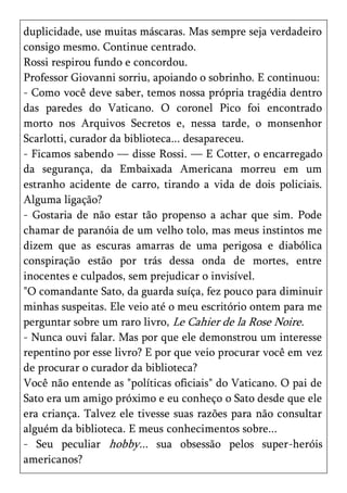 duplicidade, use muitas máscaras. Mas sempre seja verdadeiro
consigo mesmo. Continue centrado.
Rossi respirou fundo e concordou.
Professor Giovanni sorriu, apoiando o sobrinho. E continuou:
- Como você deve saber, temos nossa própria tragédia dentro
das paredes do Vaticano. O coronel Pico foi encontrado
morto nos Arquivos Secretos e, nessa tarde, o monsenhor
Scarlotti, curador da biblioteca... desapareceu.
- Ficamos sabendo — disse Rossi. — E Cotter, o encarregado
da segurança, da Embaixada Americana morreu em um
estranho acidente de carro, tirando a vida de dois policiais.
Alguma ligação?
- Gostaria de não estar tão propenso a achar que sim. Pode
chamar de paranóia de um velho tolo, mas meus instintos me
dizem que as escuras amarras de uma perigosa e diabólica
conspiração estão por trás dessa onda de mortes, entre
inocentes e culpados, sem prejudicar o invisível.
"O comandante Sato, da guarda suíça, fez pouco para diminuir
minhas suspeitas. Ele veio até o meu escritório ontem para me
perguntar sobre um raro livro, Le Cahier de la Rose Noire.
- Nunca ouvi falar. Mas por que ele demonstrou um interesse
repentino por esse livro? E por que veio procurar você em vez
de procurar o curador da biblioteca?
Você não entende as "políticas oficiais" do Vaticano. O pai de
Sato era um amigo próximo e eu conheço o Sato desde que ele
era criança. Talvez ele tivesse suas razões para não consultar
alguém da biblioteca. E meus conhecimentos sobre...
- Seu peculiar hobby... sua obsessão pelos super-heróis
americanos?
 