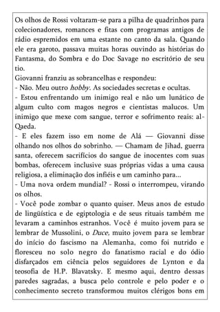 Os olhos de Rossi voltaram-se para a pilha de quadrinhos para
colecionadores, romances e fitas com programas antigos de
rádio espremidos em uma estante no canto da sala. Quando
ele era garoto, passava muitas horas ouvindo as histórias do
Fantasma, do Sombra e do Doc Savage no escritório de seu
tio.
Giovanni franziu as sobrancelhas e respondeu:
- Não. Meu outro hobby. As sociedades secretas e ocultas.
- Estou enfrentando um inimigo real e não um lunático de
algum culto com magos negros e cientistas malucos. Um
inimigo que mexe com sangue, terror e sofrimento reais: al-
Qaeda.
- E eles fazem isso em nome de Alá — Giovanni disse
olhando nos olhos do sobrinho. — Chamam de Jihad, guerra
santa, oferecem sacrifícios do sangue de inocentes com suas
bombas, oferecem inclusive suas próprias vidas a uma causa
religiosa, a eliminação dos infiéis e um caminho para...
- Uma nova ordem mundial? - Rossi o interrompeu, virando
os olhos.
- Você pode zombar o quanto quiser. Meus anos de estudo
de lingüística e de egiptologia e de seus rituais também me
levaram a caminhos estranhos. Você é muito jovem para se
lembrar de Mussolini, o Duce, muito jovem para se lembrar
do início do fascismo na Alemanha, como foi nutrido e
floresceu no solo negro do fanatismo racial e do ódio
disfarçados em ciência pelos seguidores de Lynton e da
teosofia de H.P. Blavatsky. E mesmo aqui, dentro dessas
paredes sagradas, a busca pelo controle e pelo poder e o
conhecimento secreto transformou muitos clérigos bons em
 
