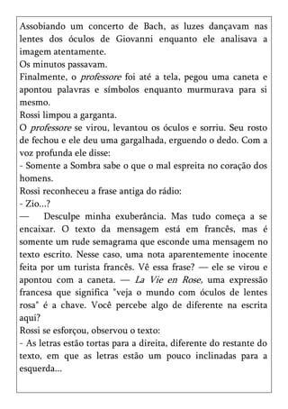 Assobiando um concerto de Bach, as luzes dançavam nas
lentes dos óculos de Giovanni enquanto ele analisava a
imagem atentamente.
Os minutos passavam.
Finalmente, o professore foi até a tela, pegou uma caneta e
apontou palavras e símbolos enquanto murmurava para si
mesmo.
Rossi limpou a garganta.
O professore se virou, levantou os óculos e sorriu. Seu rosto
de fechou e ele deu uma gargalhada, erguendo o dedo. Com a
voz profunda ele disse:
- Somente a Sombra sabe o que o mal espreita no coração dos
homens.
Rossi reconheceu a frase antiga do rádio:
- Zio...?
—      Desculpe minha exuberância. Mas tudo começa a se
encaixar. O texto da mensagem está em francês, mas é
somente um rude semagrama que esconde uma mensagem no
texto escrito. Nesse caso, uma nota aparentemente inocente
feita por um turista francês. Vê essa frase? — ele se virou e
apontou com a caneta. — La Vie en Rose, uma expressão
francesa que significa "veja o mundo com óculos de lentes
rosa" é a chave. Você percebe algo de diferente na escrita
aqui?
Rossi se esforçou, observou o texto:
- As letras estão tortas para a direita, diferente do restante do
texto, em que as letras estão um pouco inclinadas para a
esquerda...
 