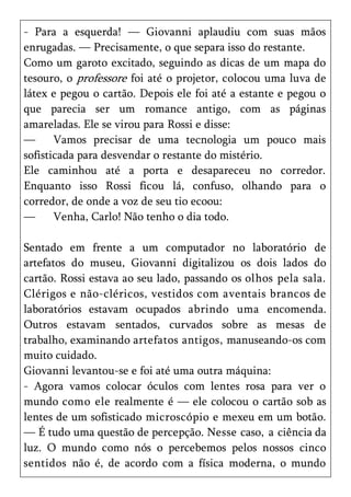 - Para a esquerda! — Giovanni aplaudiu com suas mãos
enrugadas. — Precisamente, o que separa isso do restante.
Como um garoto excitado, seguindo as dicas de um mapa do
tesouro, o professore foi até o projetor, colocou uma luva de
látex e pegou o cartão. Depois ele foi até a estante e pegou o
que parecia ser um romance antigo, com as páginas
amareladas. Ele se virou para Rossi e disse:
—      Vamos precisar de uma tecnologia um pouco mais
sofisticada para desvendar o restante do mistério.
Ele caminhou até a porta e desapareceu no corredor.
Enquanto isso Rossi ficou lá, confuso, olhando para o
corredor, de onde a voz de seu tio ecoou:
—      Venha, Carlo! Não tenho o dia todo.

Sentado em frente a um computador no laboratório de
artefatos do museu, Giovanni digitalizou os dois lados do
cartão. Rossi estava ao seu lado, passando os olhos pela sala.
Clérigos e não-cléricos, vestidos com aventais brancos de
laboratórios estavam ocupados abrindo uma encomenda.
Outros estavam sentados, curvados sobre as mesas de
trabalho, examinando artefatos antigos, manuseando-os com
muito cuidado.
Giovanni levantou-se e foi até uma outra máquina:
- Agora vamos colocar óculos com lentes rosa para ver o
mundo como ele realmente é — ele colocou o cartão sob as
lentes de um sofisticado microscópio e mexeu em um botão.
— É tudo uma questão de percepção. Nesse caso, a ciência da
luz. O mundo como nós o percebemos pelos nossos cinco
sentidos não é, de acordo com a física moderna, o mundo
 