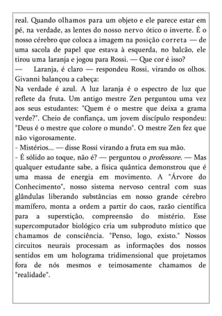 real. Quando olhamos para um objeto e ele parece estar em
pé, na verdade, as lentes do nosso nervo ótico o inverte. É o
nosso cérebro que coloca a imagem na posição correta — de
uma sacola de papel que estava à esquerda, no balcão, ele
tirou uma laranja e jogou para Rossi. — Que cor é isso?
—      Laranja, é claro — respondeu Rossi, virando os olhos.
Givanni balançou a cabeça:
Na verdade é azul. A luz laranja é o espectro de luz que
reflete da fruta. Um antigo mestre Zen perguntou uma vez
aos seus estudantes: "Quem é o mestre que deixa a grama
verde?". Cheio de confiança, um jovem discípulo respondeu:
"Deus é o mestre que colore o mundo". O mestre Zen fez que
não vigorosamente.
- Mistérios... — disse Rossi virando a fruta em sua mão.
- É sólido ao toque, não é? — perguntou o professore. — Mas
qualquer estudante sabe, a física quântica demonstrou que é
uma massa de energia em movimento. A "Árvore do
Conhecimento", nosso sistema nervoso central com suas
glândulas liberando substâncias em nosso grande cérebro
mamífero, monta a ordem a partir do caos, razão científica
para a superstição, compreensão do mistério. Esse
supercomputador biológico cria um subproduto místico que
chamamos de consciência. "Penso, logo, existo." Nossos
circuitos neurais processam as informações dos nossos
sentidos em um holograma tridimensional que projetamos
fora de nós mesmos e teimosamente chamamos de
"realidade".
 