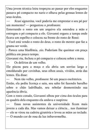 Uma jovem técnica loira tropeçou ao passar por eles enquanto
passava pó compacto no nariz e olhava pelas grossas lentes de
seus óculos.
— Scusi signorina, você poderia me emprestar o seu pó por
um momento? — perguntou o professore.
Enterrando o rosto em um arquivo ela estendeu a mão e
entregou o pó compacto a ele. Giovanni ergueu a tampa onde
ficava um espelho e colocou na frente do rosto de Rossi:
- Você está vendo o rosto do deus, o rosto do mestre que faz a
grama ser verde.
- Parece uma blasfêmia, zio. Poderiam lhe queimar em praça
pública em pouco tempo.
Giovanni riu, fechou o pó compacto e colocou sobre a mesa.
—     Os delírios de um velho.
Ele piscou para a moça e ela abriu um sorriso largo e
emoldurado por covinhas, seus olhos azuis, vívidos, atrás das
lentes. Ela disse:
—     Nem tão velho, professore. Só um pouco excêntrico.
Então, ela pediu licença e saiu, seu salto foi fazendo barulho
sobre o chão ladrilhado, seu rebolar desmentindo sua
aparência óbvia.
Com o rosto corado, Giovanni olhou por cima dos óculos para
os quadris dela enquanto ela andava e suspirou:
—     Essas novas assistentes da universidade ficam mais
jovens a cada dia. Mas vamos deixar a ciência... nos iluminar
— ele se virou na cadeira giratória e levou as mãos ao teclado.
— O mundo cor de rosa da luz infravermelha.
 