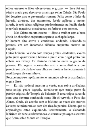 olhos escuros e frios observavam o grupo. — Esse foi um
rótulo usado para descrever as antigas seitas Cristãs. São Paulo
foi descrito para o governador romano Félix como o líder da
heresia, aireseos, dos nazarenos. Josefo aplicou o nome,
airesis, às três seitas religiosas predominantes na Judéia desde
o período macabeu: os saduceus, os fariseus e os essenos.
—      Mas Cristo era um esseno — disse a mulher com a boca
cheia de chocolate enquanto segurava o chapéu largo.
O homem alto sorriu e continuou andando, deixando-os
pasmos, em um incômodo silêncio enquanto entrava na
Cúpula.
Outro homem, vestido com roupas pretas, ocidentais, exceto
pelo gutra quadriculado branco e preto com o igal preto que
cobria sua cabeça foi abrindo caminho entre o grupo de
pessoas. Ele seguiu o estranho alto a uma distância que
parecia ser calculada e seus olhos se moviam freneticamente à
medida que ele caminhava.
Recuperando-se rapidamente, e tentando salvar as aparências,
o guia disse:
—      Eu não poderei mostrar a vocês, mas sob a as-Shakra,
uma antiga pedra sagrada, acredita-se que esteja parte da
parede original do Templo de Salomão. É uma cripta parecida
com uma caverna conhecida como Bir el-Arweh, o Poço das
Almas. Onde, de acordo com o folclore, as vozes dos mortos
às vezes se misturam ao som dos rios do paraíso. Dizem que os
arqueólogos estão explorando, secretamente, o elaborado
labirinto de túneis subterrâneos, cisternas e passagens secretas
que ficam sob o Monte do Templo.
 