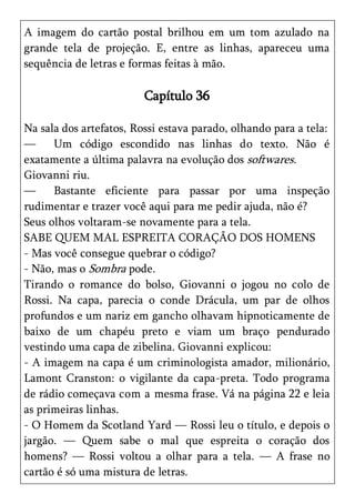 A imagem do cartão postal brilhou em um tom azulado na
grande tela de projeção. E, entre as linhas, apareceu uma
sequência de letras e formas feitas à mão.

                         Capítulo 36

Na sala dos artefatos, Rossi estava parado, olhando para a tela:
—     Um código escondido nas linhas do texto. Não é
exatamente a última palavra na evolução dos softwares.
Giovanni riu.
—     Bastante eficiente para passar por uma inspeção
rudimentar e trazer você aqui para me pedir ajuda, não é?
Seus olhos voltaram-se novamente para a tela.
SABE QUEM MAL ESPREITA CORAÇÃO DOS HOMENS
- Mas você consegue quebrar o código?
- Não, mas o Sombra pode.
Tirando o romance do bolso, Giovanni o jogou no colo de
Rossi. Na capa, parecia o conde Drácula, um par de olhos
profundos e um nariz em gancho olhavam hipnoticamente de
baixo de um chapéu preto e viam um braço pendurado
vestindo uma capa de zibelina. Giovanni explicou:
- A imagem na capa é um criminologista amador, milionário,
Lamont Cranston: o vigilante da capa-preta. Todo programa
de rádio começava com a mesma frase. Vá na página 22 e leia
as primeiras linhas.
- O Homem da Scotland Yard — Rossi leu o título, e depois o
jargão. — Quem sabe o mal que espreita o coração dos
homens? — Rossi voltou a olhar para a tela. — A frase no
cartão é só uma mistura de letras.
 