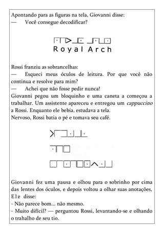 Apontando para as figuras na tela, Giovanni disse:
—    Você consegue decodificar?




Rossi franziu as sobrancelhas:
—     Esqueci meus óculos de leitura. Por que você não
continua e resolve para mim?
—     Achei que não fosse pedir nunca!
Giovanni pegou um bloquinho e uma caneta a começou a
trabalhar. Um assistente apareceu e entregou um cappuccino
a Rossi. Enquanto ele bebia, estudava a tela.
Nervoso, Rossi batia o pé e tomava seu café.




Giovanni fez uma pausa e olhou para o sobrinho por cima
das lentes dos óculos, e depois voltou a olhar suas anotações,
E l e disse:
- Não parece bom... não mesmo.
- Muito difícil? — perguntou Rossi, levantando-se e olhando
o trahalho de seu tio.
 