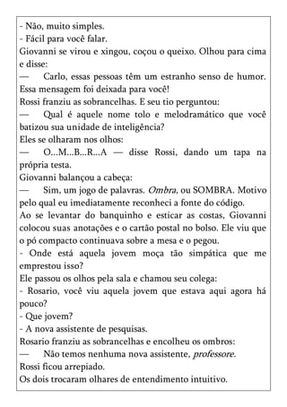 - Não, muito simples.
- Fácil para você falar.
Giovanni se virou e xingou, coçou o queixo. Olhou para cima
e disse:
—      Carlo, essas pessoas têm um estranho senso de humor.
Essa mensagem foi deixada para você!
Rossi franziu as sobrancelhas. E seu tio perguntou:
—      Qual é aquele nome tolo e melodramático que você
batizou sua unidade de inteligência?
Eles se olharam nos olhos:
—      O...M...B...R...A — disse Rossi, dando um tapa na
própria testa.
Giovanni balançou a cabeça:
—      Sim, um jogo de palavras. Ombra, ou SOMBRA. Motivo
pelo qual eu imediatamente reconheci a fonte do código.
Ao se levantar do banquinho e esticar as costas, Giovanni
colocou suas anotações e o cartão postal no bolso. Ele viu que
o pó compacto continuava sobre a mesa e o pegou.
- Onde está aquela jovem moça tão simpática que me
emprestou isso?
Ele passou os olhos pela sala e chamou seu colega:
- Rosario, você viu aquela jovem que estava aqui agora há
pouco?
- Que jovem?
- A nova assistente de pesquisas.
Rosario franziu as sobrancelhas e encolheu os ombros:
—      Não temos nenhuma nova assistente, professore.
Rossi ficou arrepiado.
Os dois trocaram olhares de entendimento intuitivo.
 
