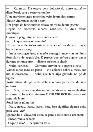—     Caramba! Ela estava bem debaixo do nosso nariz! —
disse Rossi, com o rosto vermelho.
Uma movimentação repentina veio de um dos cantos.
Eles se viraram ao ouvir o som.
Um grupo de funcionários estava em volta de um pacote.
Depois de trocarem olhares confusos, os dois foram
investigar.
Giovanni perguntou ao assistente chefe:
—     O que está acontecendo?
Lá, no meio de todos estava uma escultura de um dragão
branco sem a cabeça.
- Íamos catalogar isso, mas não consegui encontrar nenhum
formulário de requisição. E parece que sofreu alguns danos
durante o transporte — disse o assistente chefe.
- Muito curioso... — Giovanni curvou-se e pegou a peça. —
Vamos olhar mais de perto — ele colocou sobre a mesa, sob
um microscópio. — Acho que tem algo gravado no pé da
figura.
Rossi estava de pé, atrás dele e olhava por cima de seus
ombros.
—     Sim, parece uma data em numerais romanos — ele disse
ao ajustar o foco. Os números X XIII XIII 0VII flutuavam sob
a grande lente.
Rossi leu os números:
- Dez... treze... treze... zero... sete. Isso significa alguma coisa
para você, zio?
Ignorando-o, Giovanni virou-se para o assistente e ordenou:
- Encontrem a cabeça!
- O que é isso? — perguntou Rossi
 