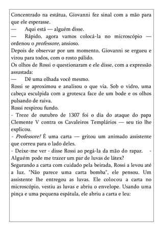 Concentrado na estátua, Giovanni fez sinal com a mão para
que ele esperasse.
—      Aqui está — alguém disse.
—      Rápido, agora vamos colocá-la no microscópio —
ordenou o professore, ansioso.
Depois de observar por um momento, Giovanni se ergueu e
virou para todos, com o rosto pálido.
Os olhos de Rossi o questionaram e ele disse, com a expressão
assustada:
—      Dê uma olhada você mesmo.
Rossi se aproximou e analisou o que via. Sob o vidro, uma
cabeça esculpida com a grotesca face de um bode e os olhos
pulsando de raiva.
Rossi respirou fundo.
- Treze de outubro de 1307 foi o dia do ataque do papa
Clemente V contra os Cavaleiros Templários — seu tio lhe
explicou.
- Professore! É uma carta — gritou um animado assistente
que correu para o lado deles.
- Deixe-me ver - disse Rossi ao pegá-la da mão do rapaz. -
Alguém pode me trazer um par de luvas de látex?
Segurando a carta com cuidado pela beirada, Rossi a levou até
a luz. "Não parece uma carta bomba", ele pensou. Um
assistente lhe entregou as luvas. Ele colocou a carta no
microscópio, vestiu as luvas e abriu o envelope. Usando uma
pinça e uma pequena espátula, ele abriu a carta e leu:
 