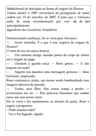 Pedido formal de desculpas na forma de resgate de Eleanor.
Vamos assistir o 700º aniversário da perseguição de nossa
ordem em 13 de outubro de 2007. É justo que o Vaticano
saiba de nossa inconformação por esse dia de luto
antecipadamente.
Seguidores dos Cavaleiros Templários.

Demonstrando confiança, ele se virou para Giovanni:
—      Gente estranha. E o que é esse negócio de resgate de
Eleanor?
O rosto de seu tio estava branco:
—      Um costume antigo, mandar partes do corpo da vítima
até o resgate ser pago.
—      Chamem a guarda suíça — Rossi gritou. — E não
toquem em nada!
—      Alguém nos mandou uma mensagem grotesca — disse
Giovanni, suspirando.
Rossi continuava calado, sua mente sendo bombardeada com
imagens obscuras do passado.
—      Venha, meu filho. Não temos tempo a perder —
acrescentou seu tio. — Eles parecem fantasmas que andam
entre nós sem serem vistos.
Ele se virou e foi rapidamente na direção da porta. Rossi o
seguiu e perguntou:
- Onde estamos indo?
- Ver o Pai Sagrado, rápido!
 