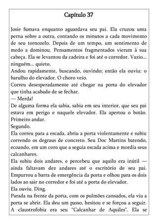 Capítulo 37

Josie fumava enquanto aguardava seu pai. Ela cruzou uma
perna sobre a outra, contando os minutos a cada movimento
de seu tornozelo. Depois de um tempo, um sentimento de
medo a dominou. Pensamentos fragmentados vieram à sua
cabeça. Ela se levantou da cadeira e foi até o corredor. Vazio...
ninguém... quieto.
Andou rapidamente, buscando, ouvindo; então ela ouviu: o
barulho do elevador. O choro veio.
Correu desesperadamente até chegar na porta do elevador
que tinha acabado de se fechar.
— Merda!
De alguma forma ela sabia, sabia em seu interior, que seu pai
estava em perigo e naquele elevador. Ela apertou o botão.
Primeiro andar.
Segundo.
Ela correu para a escada, abriu a porta violentamente e subiu
correndo os degraus de concreto. Seu Doc Martins batendo,
ecoando, em um coro que a seguia escada acima e mordia seus
calcanhares.
Ela subiu dois andares, e percebeu que aquilo era inútil —
ainda faltavam dez andares até o escritório de seu pai.
Empurrou a barra de emergência da porta e olhou para os dois
lados ao sair no corredor e foi até a porta do elevador.
Ela ouviu. Ding.
Parada na frente da porta, com os pulmões cansados, ela viu a
porta se abrir. Ela deu um passo, hesitou e se forçou a seguir.
A claustrofobia era seu ―Calcanhar de Aquiles". Ela se
 