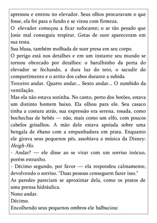 apressou e entrou no elevador. Seus olhos procuravam o que
fosse, ela foi para o fundo e se virou com firmeza.
O elevador começou a ficar sufocante; o ar tão pesado que
Josie mal conseguia respirar. Gotas de suor apareceram em
sua testa.
Sua blusa, também molhada de suor presa em seu corpo.
O perigo está nos detalhes e em um instante seu mundo se
tornou obcecado por detalhes: o barulhinho da porta do
elevador se fechando, a dura luz do teto, o sacudir do
compartimento e o atrito dos cabos durante a subida.
Terceiro andar. Quarto andar... Sexto andar... O zumbido da
ventilação.
Mas ela não estava sozinha. No canto, perto dos botões, estava
um distinto homem baixo. Ela olhou para ele. Seu casaco
tinha a costura atrás, sua expressão era serena, rosada, como
bochechas de bebês — não, mais como um elfo, com poucos
cabelos grisalhos. A mão dele estava apoiada sobre uma
bengala de ébano com a empunhadura em prata. Enquanto
ele girava seus pequenos pés, assobiava a música da Disney:
Heigh-Ho.
- Andar? — ele disse ao se virar com um sorriso inócuo,
porém estranho.
- Décimo segundo, por favor — ela respondeu calmamente,
devolvendo o sorriso. "Duas pessoas conseguem fazer isso."
As paredes pareciam se aproximar dela, como os pratos de
uma prensa hidráulica.
Nono andar.
Décimo.
Encolhendo seus pequenos ombros ele balbuciou:
 