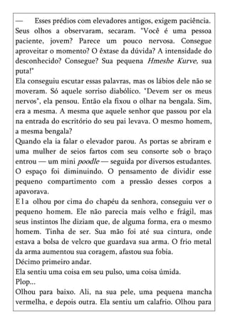 —      Esses prédios com elevadores antigos, exigem paciência.
Seus olhos a observaram, secaram. "Você é uma pessoa
paciente, jovem? Parece um pouco nervosa. Consegue
aproveitar o momento? O êxtase da dúvida? A intensidade do
desconhecido? Consegue? Sua pequena Hmeshe Kurve, sua
puta!"
Ela conseguiu escutar essas palavras, mas os lábios dele não se
moveram. Só aquele sorriso diabólico. "Devem ser os meus
nervos", ela pensou. Então ela fixou o olhar na bengala. Sim,
era a mesma. A mesma que aquele senhor que passou por ela
na entrada do escritório do seu pai levava. O mesmo homem,
a mesma bengala?
Quando ela ia falar o elevador parou. As portas se abriram e
uma mulher de seios fartos com seu consorte sob o braço
entrou — um mini poodle — seguida por diversos estudantes.
O espaço foi diminuindo. O pensamento de dividir esse
pequeno compartimento com a pressão desses corpos a
apavorava.
E l a olhou por cima do chapéu da senhora, conseguiu ver o
pequeno homem. Ele não parecia mais velho e frágil, mas
seus instintos lhe diziam que, de alguma forma, era o mesmo
homem. Tinha de ser. Sua mão foi até sua cintura, onde
estava a bolsa de velcro que guardava sua arma. O frio metal
da arma aumentou sua coragem, afastou sua fobia.
Décimo primeiro andar.
Ela sentiu uma coisa em seu pulso, uma coisa úmida.
Plop...
Olhou para baixo. Ali, na sua pele, uma pequena mancha
vermelha, e depois outra. Ela sentiu um calafrio. Olhou para
 