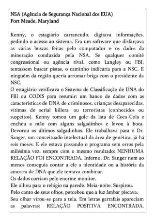 NSA (Agência de Segurança Nacional dos EUA)
Fort Meade, Maryland

Kenny, o estagiário carrancudo, digitava informações,
pedindo o acesso ao sistema. Era um software que disfarçava
as várias buscas feitas pelo computador e os dados da
mineração conduzida pela NSA. Se qualquer comitê
congressional ou agência rival, como Langley ou FBI,
tentassem buscar pistas, o caminho indicaria para a NSC. E
ninguém da região queria arrumar briga com o presidente da
NSC.
O estagiário verificava o Sistema de Classificação de DNA do
FBI ou CODIS para resumir: um banco de dados com as
características de DNA de criminosos, crianças desaparecidas,
vítimas de serial killers, ou terroristas (conhecidos ou
suspeitos). Kenny tomou um gole da lata de Coca-Cola e
encheu a mão com alguns salgadinhos e levou à boca.
Devorou os últimos salgadinhos. Ele trabalhava para o Dr.
Sanger, um conceituado intelectual da área de genética, já há
seis meses. E ele estava passando o programa sem erros pela
milésima vez, sempre com o mesmo resultado: NENHUMA
RELAÇÃO FOI ENCONTRADA. Inferno, Dr. Sanger nem ao
menos conseguia contar a ele a identidade ou a história da
amostra de DNA que ele tentava combinar.
Os dados corriam pelo enorme monitor.
Ele olhou para o relógio na parede. Meia-noite. Suspirou.
Pelo canto de seus olhos, percebeu que a luz âmbar piscava.
Seu olhar virou-se para a tela. Em letras garrafais apareciam
as palavras: RELAÇÃO POSITIVA ENCONTRADA.
 